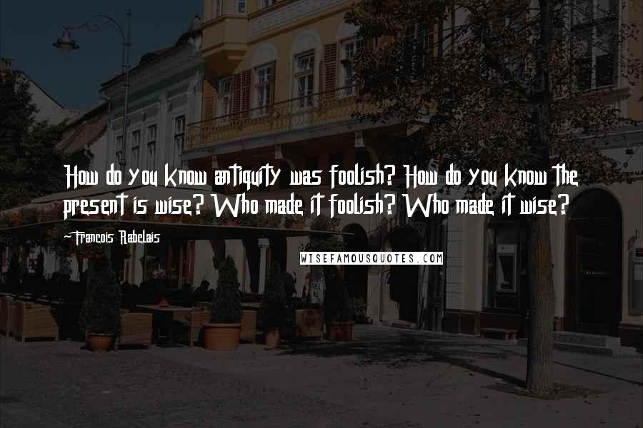 Francois Rabelais Quotes: How do you know antiquity was foolish? How do you know the present is wise? Who made it foolish? Who made it wise?