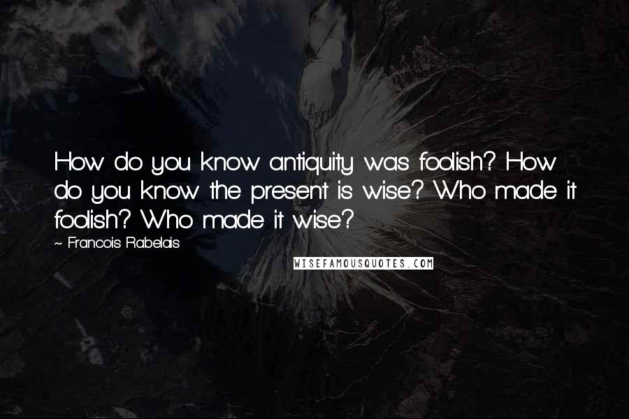 Francois Rabelais Quotes: How do you know antiquity was foolish? How do you know the present is wise? Who made it foolish? Who made it wise?