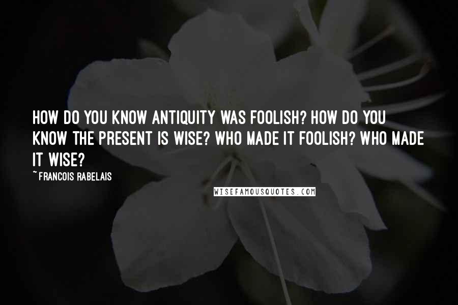 Francois Rabelais Quotes: How do you know antiquity was foolish? How do you know the present is wise? Who made it foolish? Who made it wise?