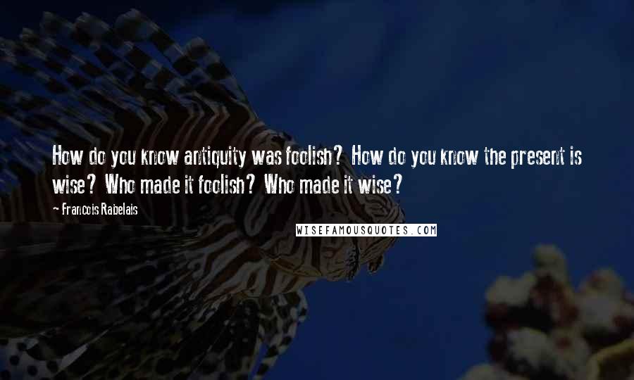 Francois Rabelais Quotes: How do you know antiquity was foolish? How do you know the present is wise? Who made it foolish? Who made it wise?