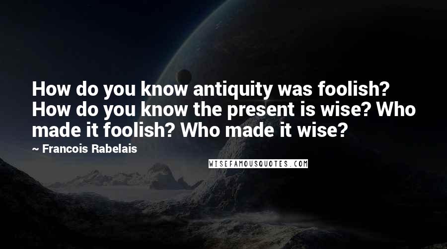 Francois Rabelais Quotes: How do you know antiquity was foolish? How do you know the present is wise? Who made it foolish? Who made it wise?
