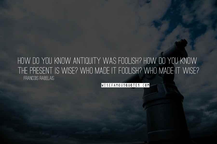 Francois Rabelais Quotes: How do you know antiquity was foolish? How do you know the present is wise? Who made it foolish? Who made it wise?