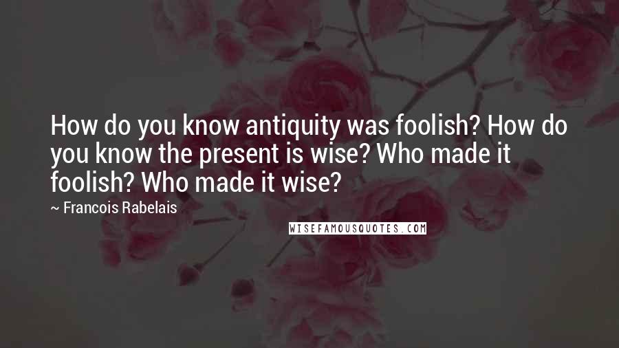 Francois Rabelais Quotes: How do you know antiquity was foolish? How do you know the present is wise? Who made it foolish? Who made it wise?