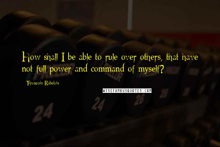 Francois Rabelais Quotes: How shall I be able to rule over others, that have not full power and command of myself?