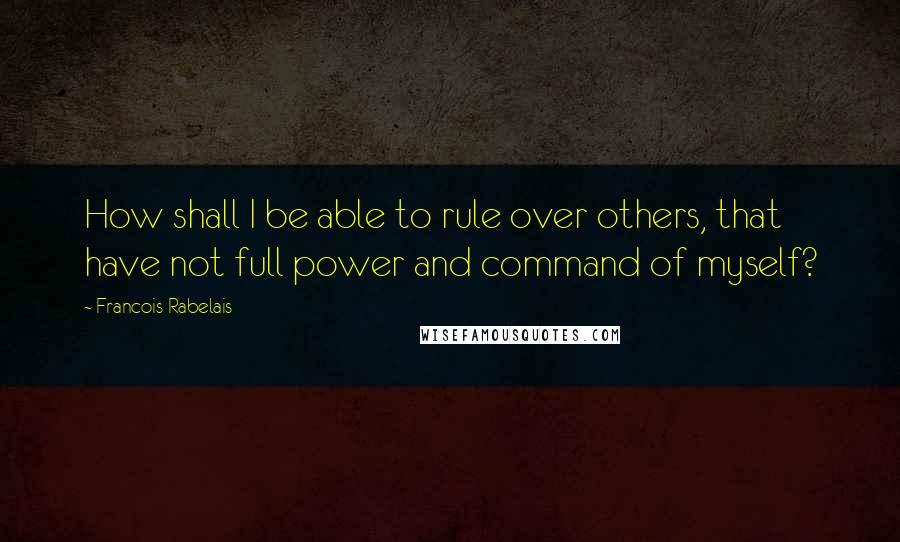 Francois Rabelais Quotes: How shall I be able to rule over others, that have not full power and command of myself?