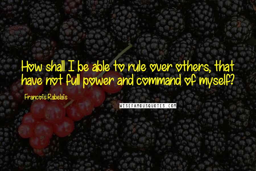 Francois Rabelais Quotes: How shall I be able to rule over others, that have not full power and command of myself?