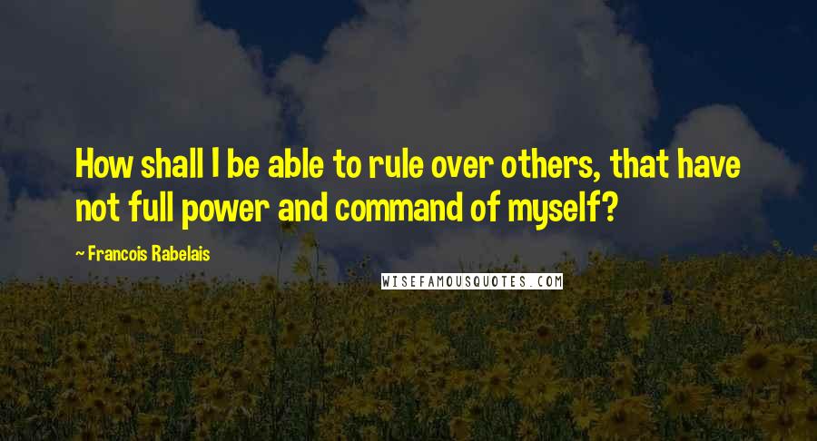 Francois Rabelais Quotes: How shall I be able to rule over others, that have not full power and command of myself?