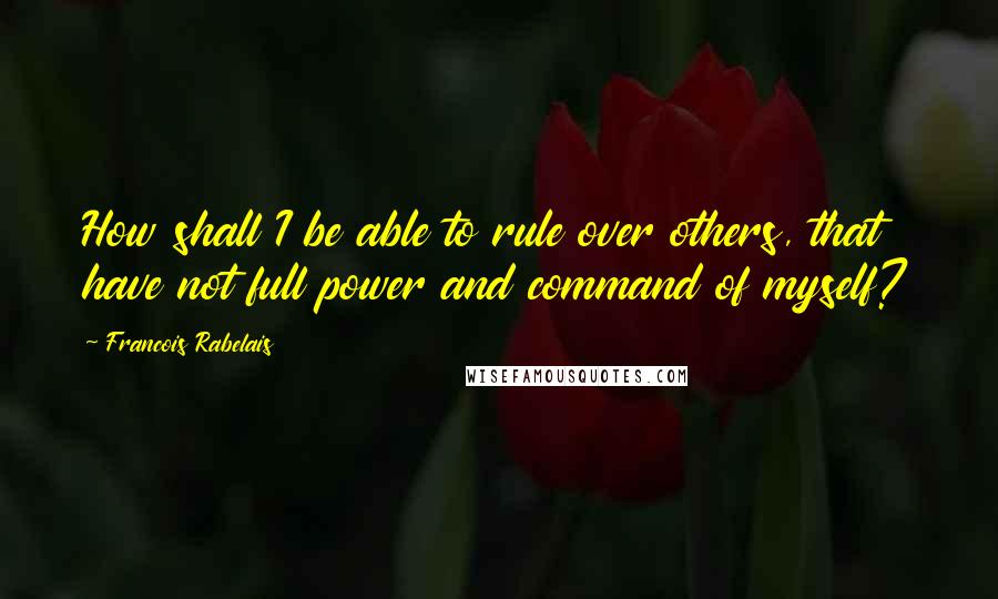 Francois Rabelais Quotes: How shall I be able to rule over others, that have not full power and command of myself?