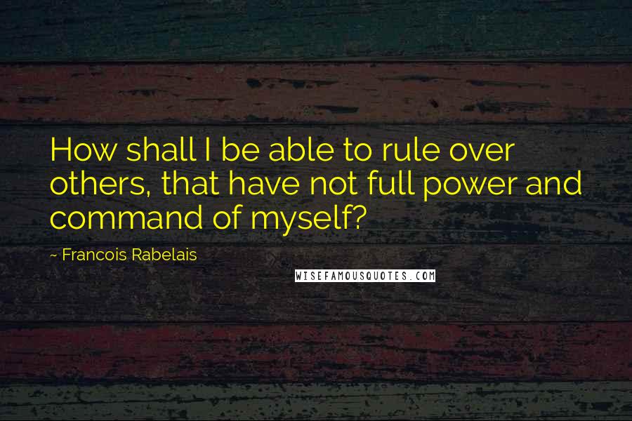 Francois Rabelais Quotes: How shall I be able to rule over others, that have not full power and command of myself?