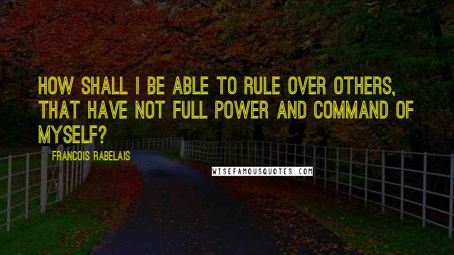 Francois Rabelais Quotes: How shall I be able to rule over others, that have not full power and command of myself?