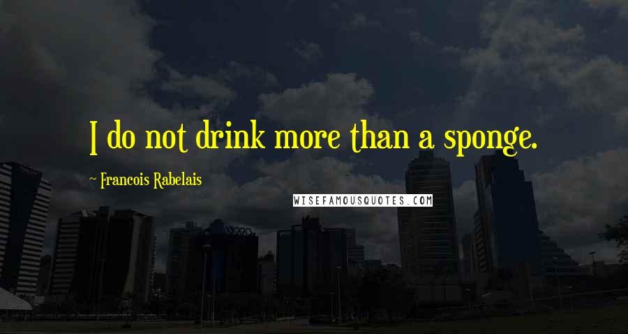 Francois Rabelais Quotes: I do not drink more than a sponge.