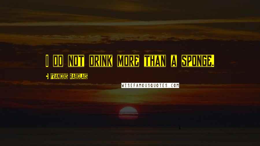 Francois Rabelais Quotes: I do not drink more than a sponge.