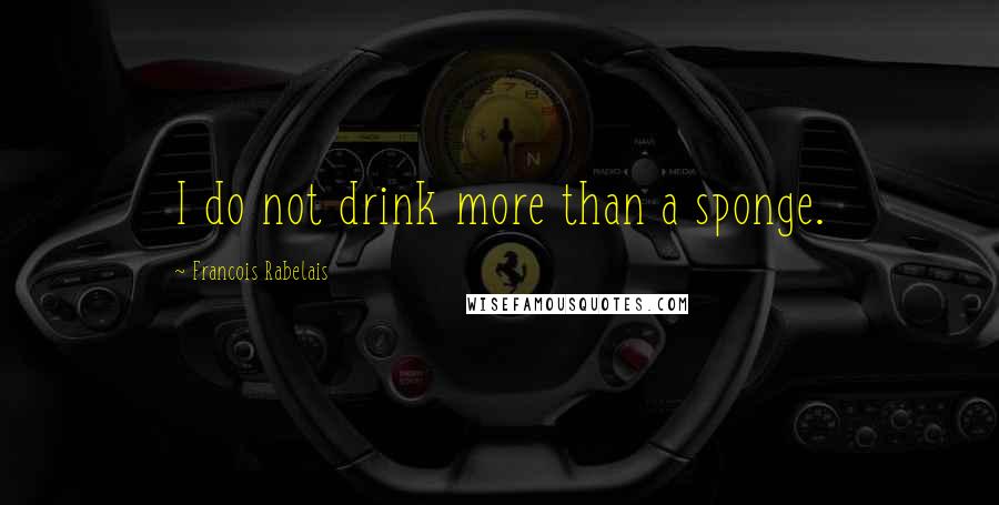 Francois Rabelais Quotes: I do not drink more than a sponge.