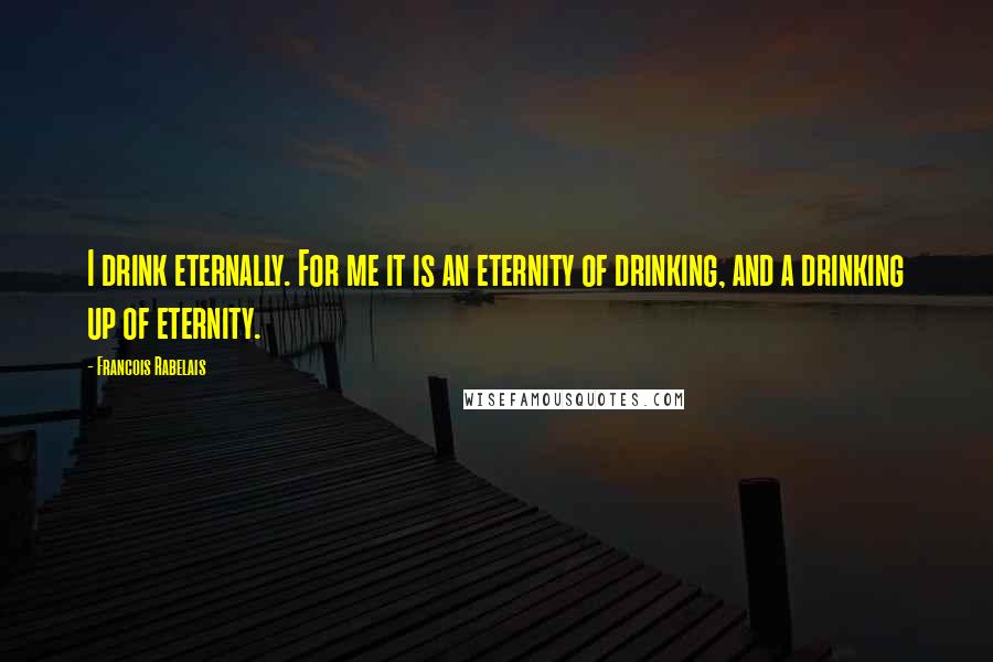 Francois Rabelais Quotes: I drink eternally. For me it is an eternity of drinking, and a drinking up of eternity.