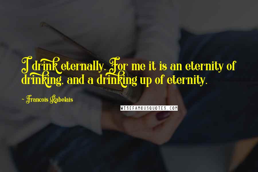 Francois Rabelais Quotes: I drink eternally. For me it is an eternity of drinking, and a drinking up of eternity.