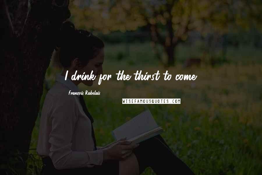 Francois Rabelais Quotes: I drink for the thirst to come.