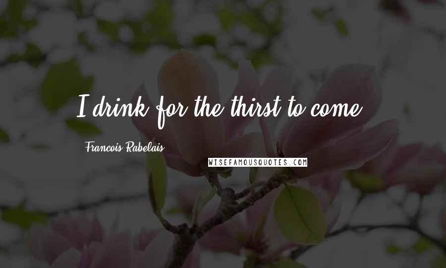 Francois Rabelais Quotes: I drink for the thirst to come.