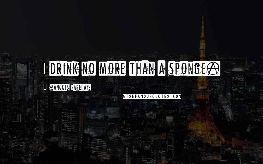 Francois Rabelais Quotes: I drink no more than a sponge.