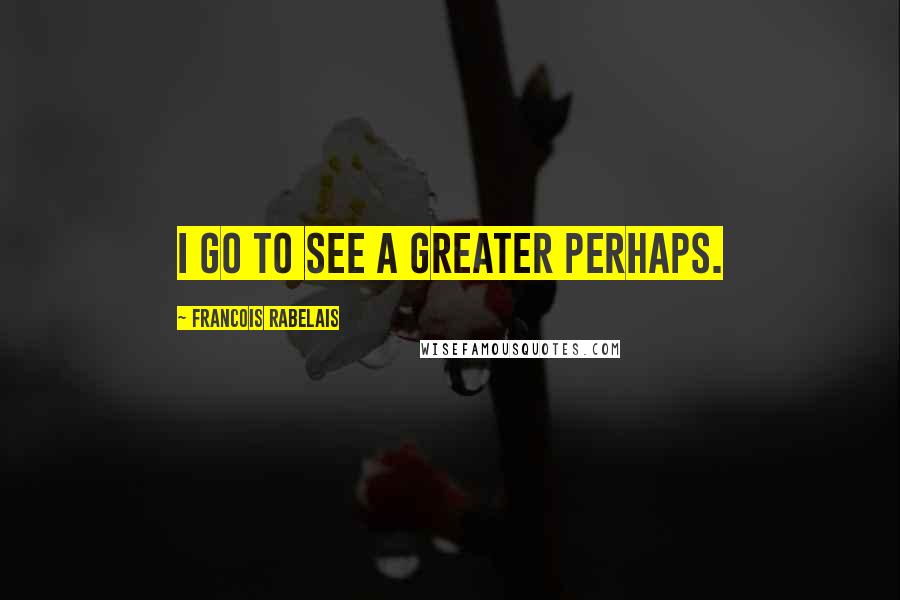 Francois Rabelais Quotes: I go to see a Greater Perhaps.