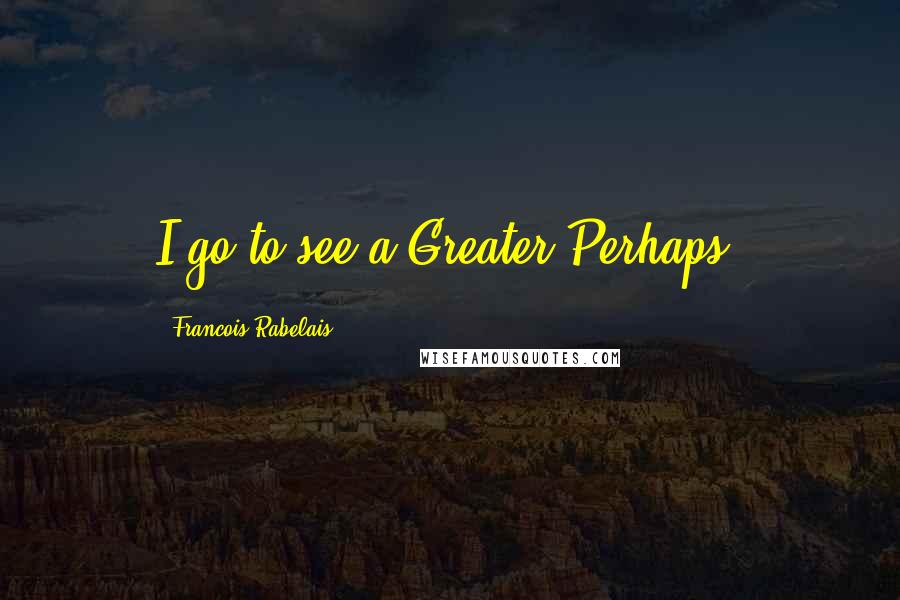 Francois Rabelais Quotes: I go to see a Greater Perhaps.