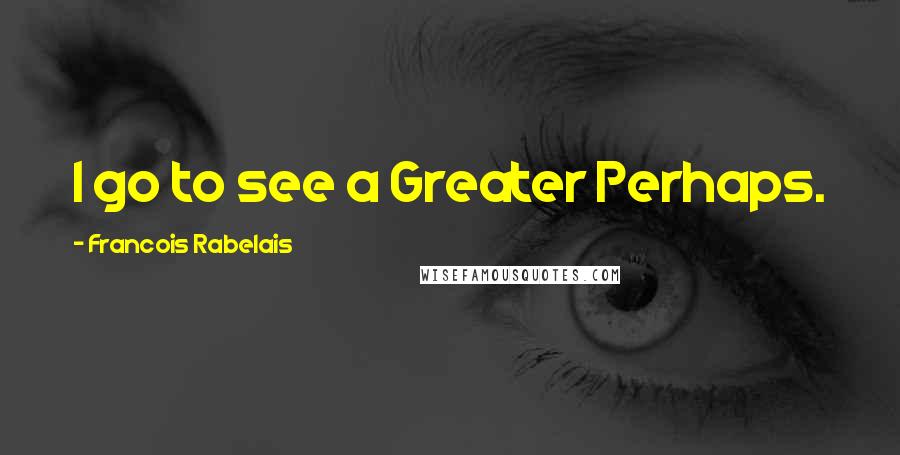 Francois Rabelais Quotes: I go to see a Greater Perhaps.