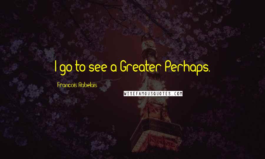 Francois Rabelais Quotes: I go to see a Greater Perhaps.