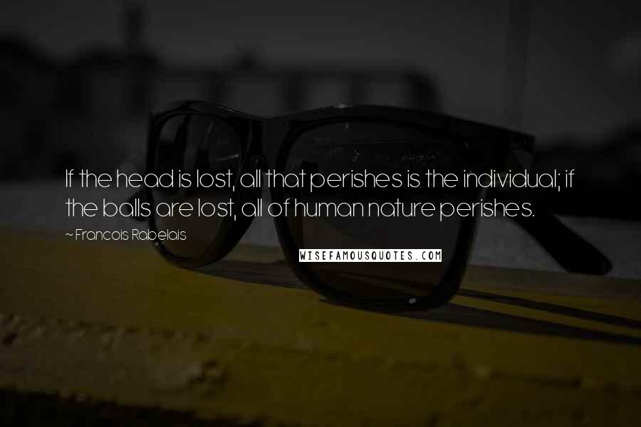 Francois Rabelais Quotes: If the head is lost, all that perishes is the individual; if the balls are lost, all of human nature perishes.