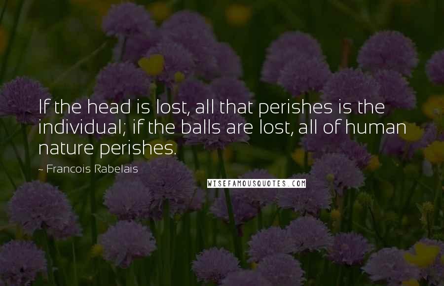 Francois Rabelais Quotes: If the head is lost, all that perishes is the individual; if the balls are lost, all of human nature perishes.