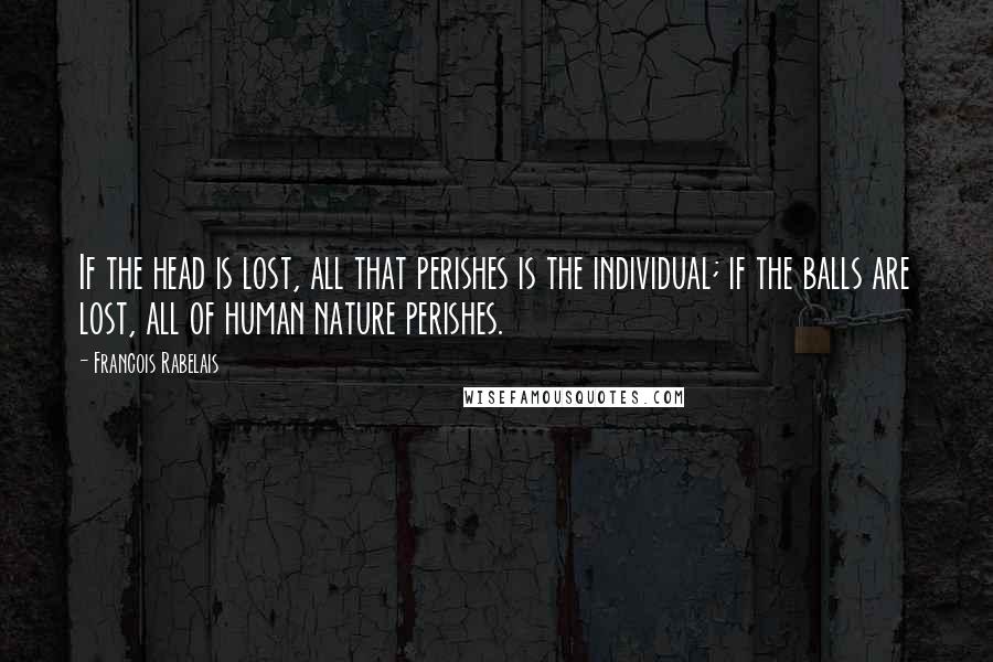 Francois Rabelais Quotes: If the head is lost, all that perishes is the individual; if the balls are lost, all of human nature perishes.