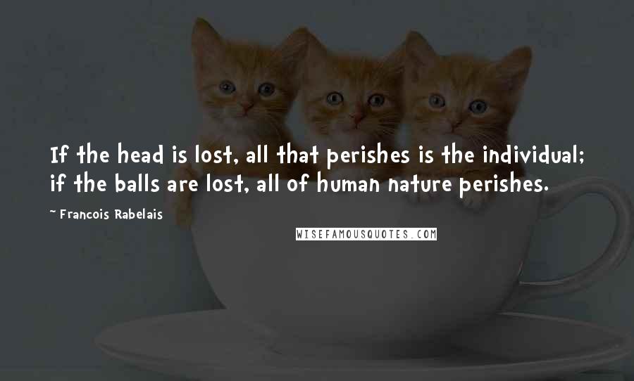 Francois Rabelais Quotes: If the head is lost, all that perishes is the individual; if the balls are lost, all of human nature perishes.