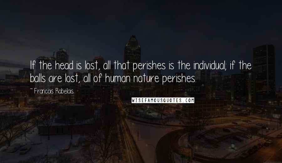 Francois Rabelais Quotes: If the head is lost, all that perishes is the individual; if the balls are lost, all of human nature perishes.