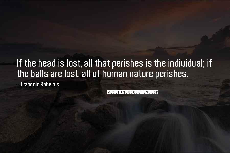 Francois Rabelais Quotes: If the head is lost, all that perishes is the individual; if the balls are lost, all of human nature perishes.