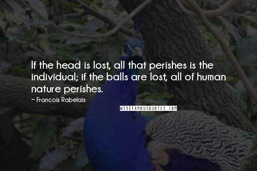 Francois Rabelais Quotes: If the head is lost, all that perishes is the individual; if the balls are lost, all of human nature perishes.