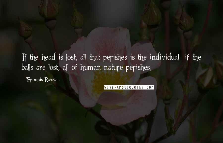 Francois Rabelais Quotes: If the head is lost, all that perishes is the individual; if the balls are lost, all of human nature perishes.