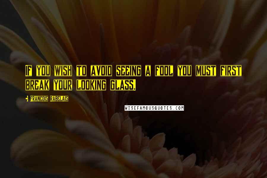 Francois Rabelais Quotes: If you wish to avoid seeing a fool you must first break your looking glass.