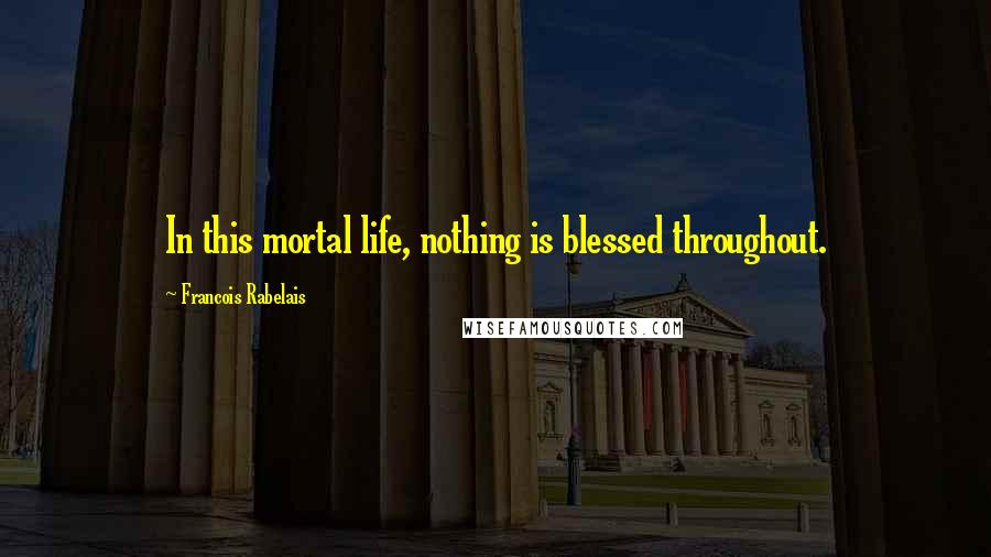 Francois Rabelais Quotes: In this mortal life, nothing is blessed throughout.