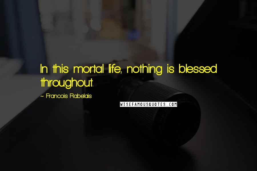 Francois Rabelais Quotes: In this mortal life, nothing is blessed throughout.