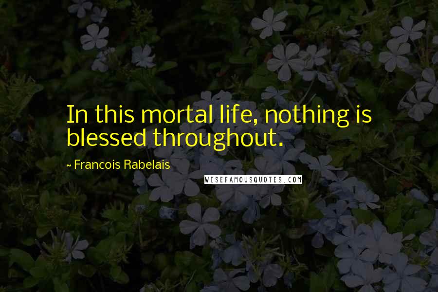 Francois Rabelais Quotes: In this mortal life, nothing is blessed throughout.