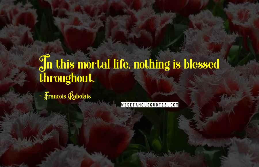 Francois Rabelais Quotes: In this mortal life, nothing is blessed throughout.