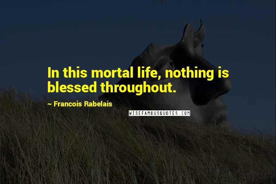 Francois Rabelais Quotes: In this mortal life, nothing is blessed throughout.