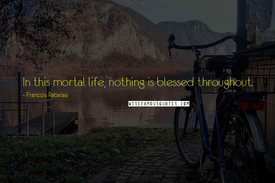 Francois Rabelais Quotes: In this mortal life, nothing is blessed throughout.