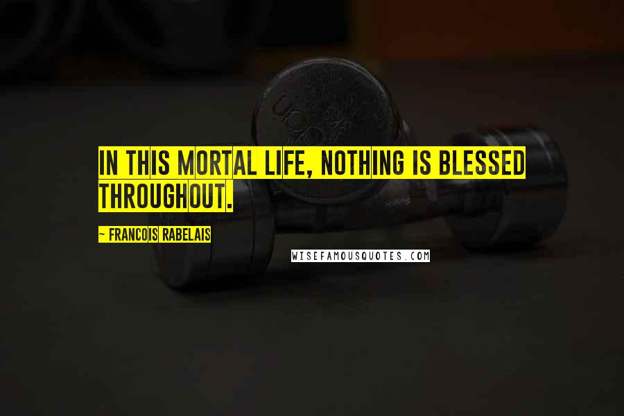 Francois Rabelais Quotes: In this mortal life, nothing is blessed throughout.