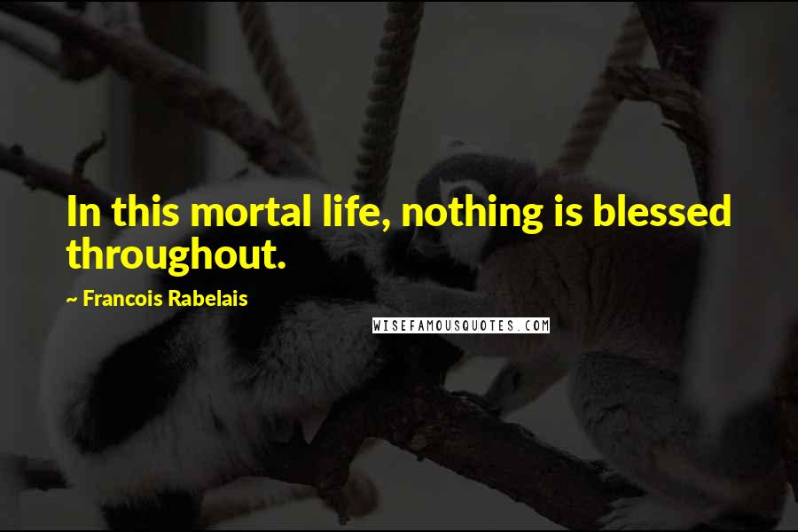 Francois Rabelais Quotes: In this mortal life, nothing is blessed throughout.