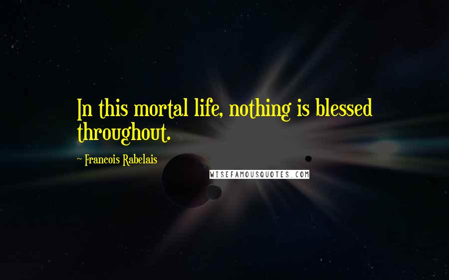 Francois Rabelais Quotes: In this mortal life, nothing is blessed throughout.