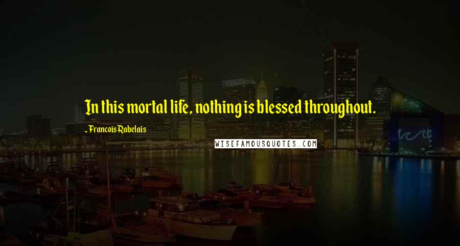 Francois Rabelais Quotes: In this mortal life, nothing is blessed throughout.