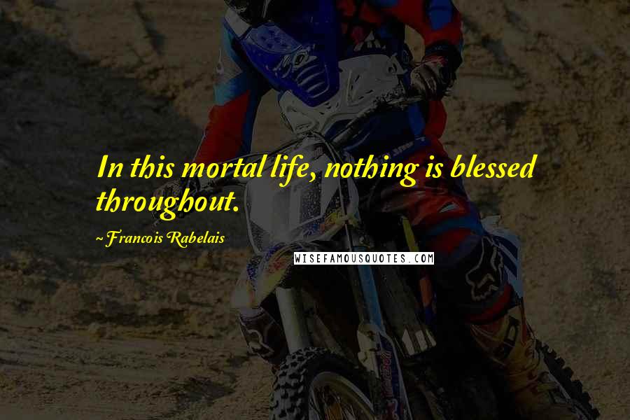 Francois Rabelais Quotes: In this mortal life, nothing is blessed throughout.