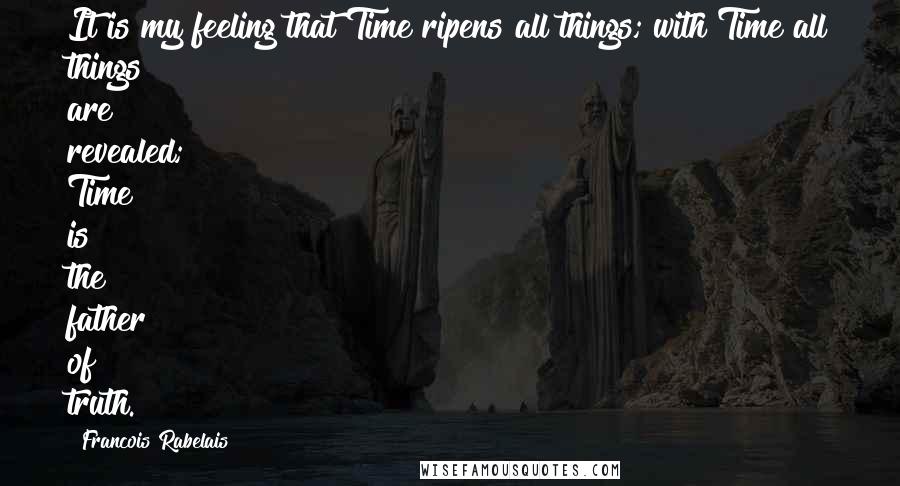 Francois Rabelais Quotes: It is my feeling that Time ripens all things; with Time all things are revealed; Time is the father of truth.