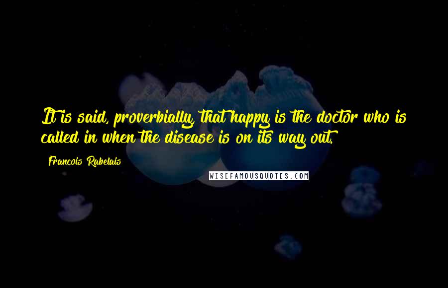 Francois Rabelais Quotes: It is said, proverbially, that happy is the doctor who is called in when the disease is on its way out.