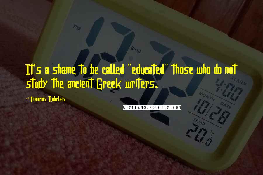 Francois Rabelais Quotes: It's a shame to be called "educated" those who do not study the ancient Greek writers.