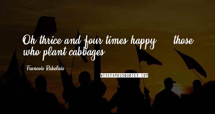 Francois Rabelais Quotes: Oh thrice and four times happy ... those who plant cabbages.